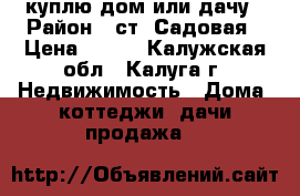 куплю дом или дачу › Район ­ ст. Садовая › Цена ­ 500 - Калужская обл., Калуга г. Недвижимость » Дома, коттеджи, дачи продажа   